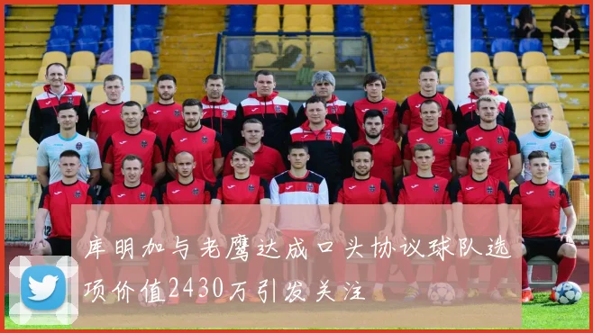 库明加与老鹰达成口头协议球队选项价值2430万引发关注