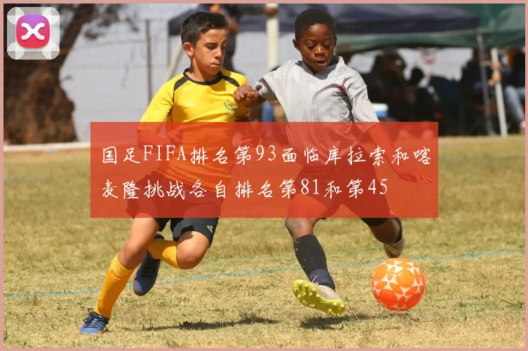 国足FIFA排名第93面临库拉索和喀麦隆挑战各自排名第81和第45