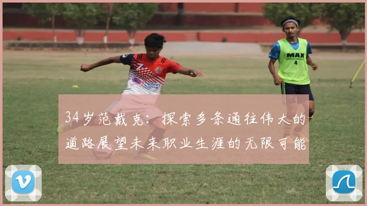 34岁范戴克：探索多条通往伟大的道路展望未来职业生涯的无限可能