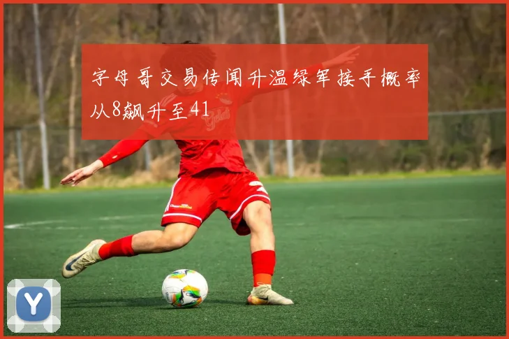 字母哥交易传闻升温绿军接手概率从8飙升至41