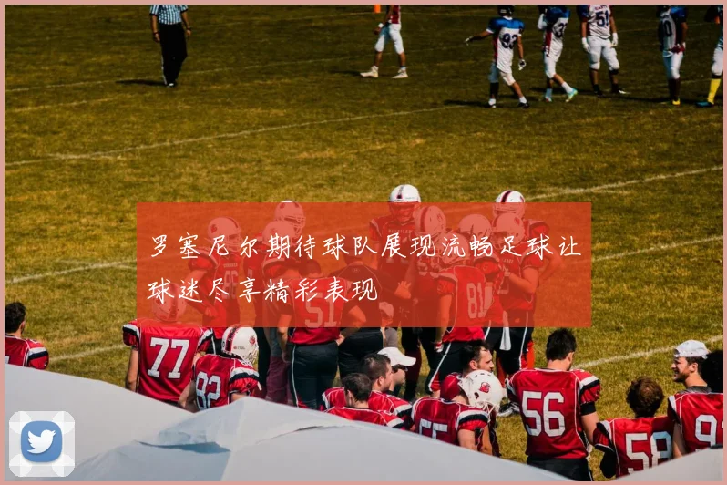 罗塞尼尔期待球队展现流畅足球让球迷尽享精彩表现