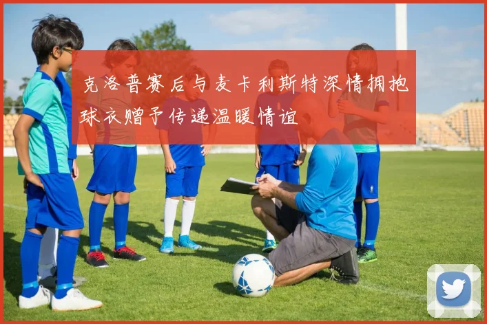 克洛普赛后与麦卡利斯特深情拥抱球衣赠予传递温暖情谊