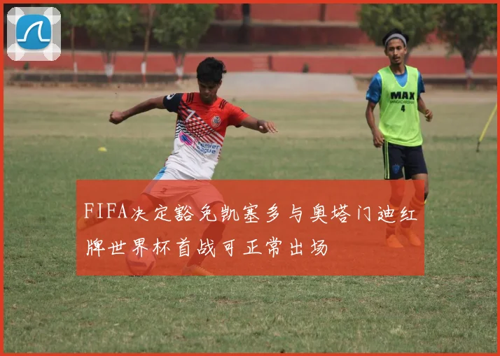 FIFA决定豁免凯塞多与奥塔门迪红牌世界杯首战可正常出场