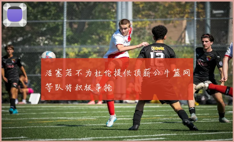 活塞若不为杜伦提供顶薪公牛篮网等队将积极争抢