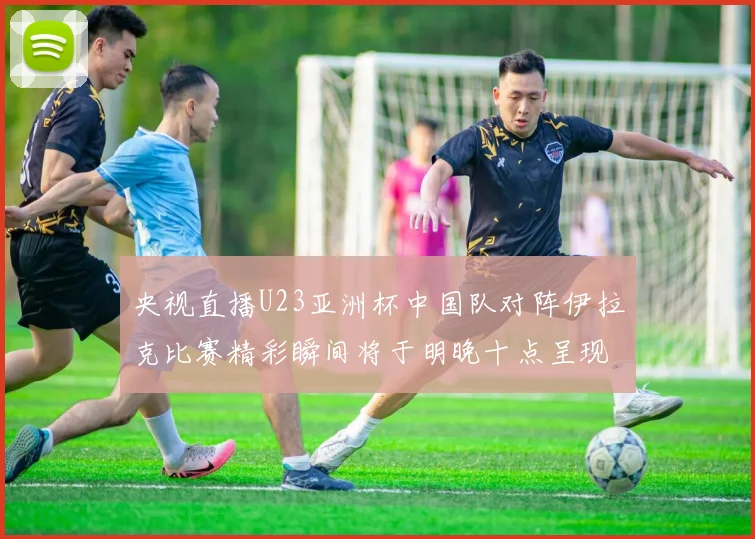 央视直播U23亚洲杯中国队对阵伊拉克比赛精彩瞬间将于明晚十点呈现