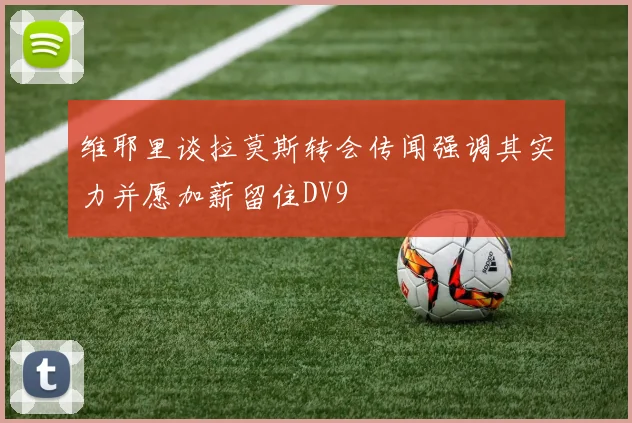 维耶里谈拉莫斯转会传闻强调其实力并愿加薪留住DV9