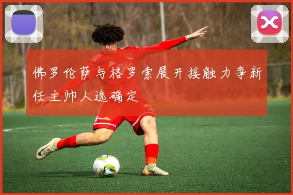 佛罗伦萨与格罗索展开接触力争新任主帅人选确定