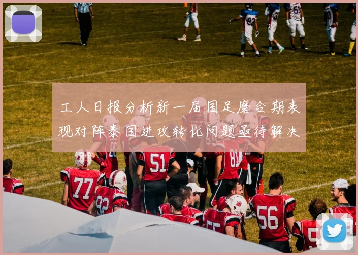工人日报分析新一届国足磨合期表现对阵泰国进攻转化问题亟待解决