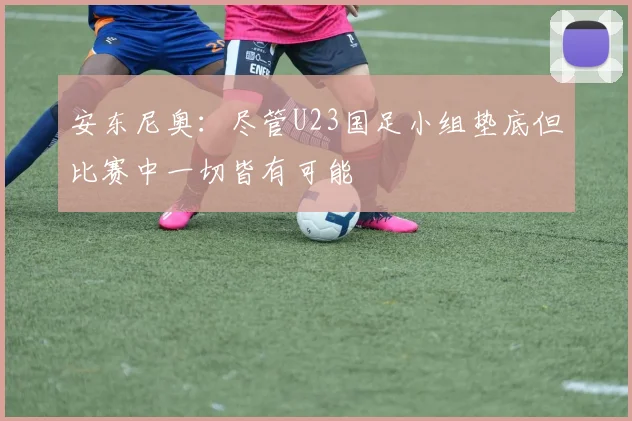 安东尼奥：尽管U23国足小组垫底但比赛中一切皆有可能