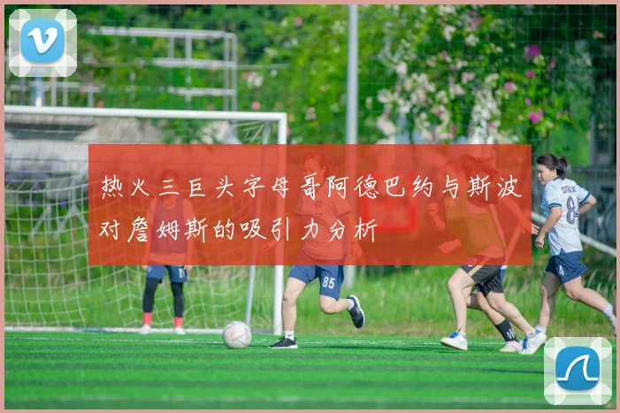 热火三巨头字母哥阿德巴约与斯波对詹姆斯的吸引力分析