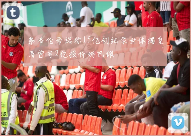 弗洛伦蒂诺称15亿创纪录世体揭皇马曾可2亿报价姆巴佩