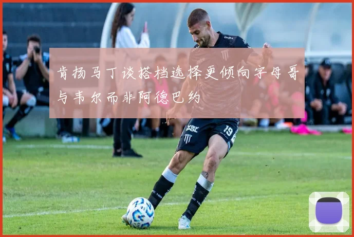 肯扬马丁谈搭档选择更倾向字母哥与韦尔而非阿德巴约