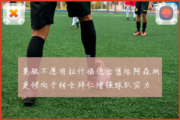 曼联不愿将拉什福德出售给阿森纳更倾向于转会拜仁增强球队实力