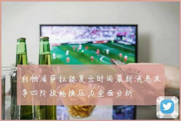 利物浦萨拉赫复出时间最新消息及争四阶段轮换压力全面分析