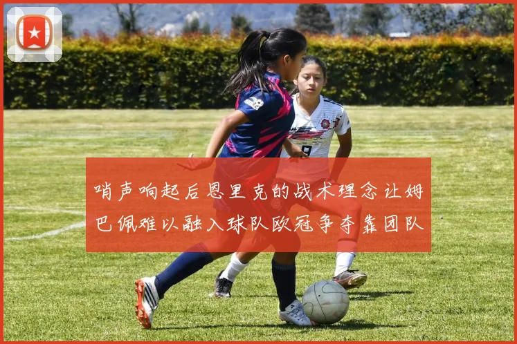 哨声响起后恩里克的战术理念让姆巴佩难以融入球队欧冠争夺靠团队配合与跑动