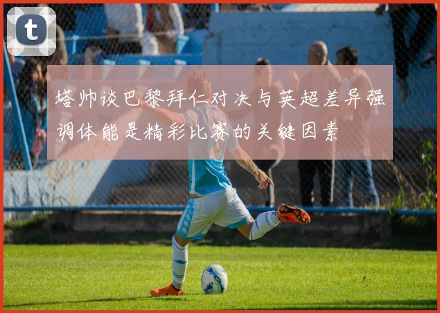 塔帅谈巴黎拜仁对决与英超差异强调体能是精彩比赛的关键因素