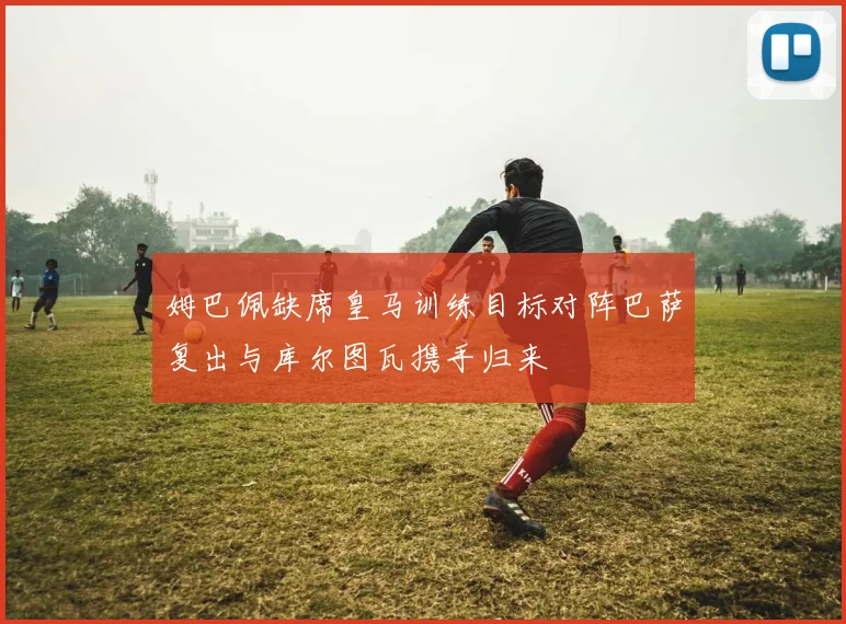 姆巴佩缺席皇马训练目标对阵巴萨复出与库尔图瓦携手归来