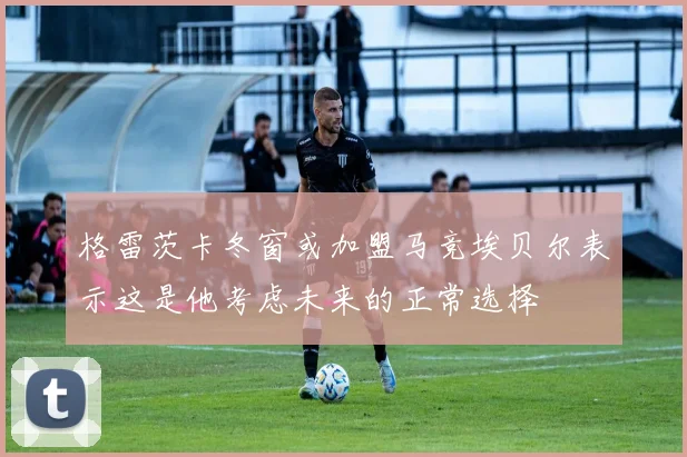 格雷茨卡冬窗或加盟马竞埃贝尔表示这是他考虑未来的正常选择