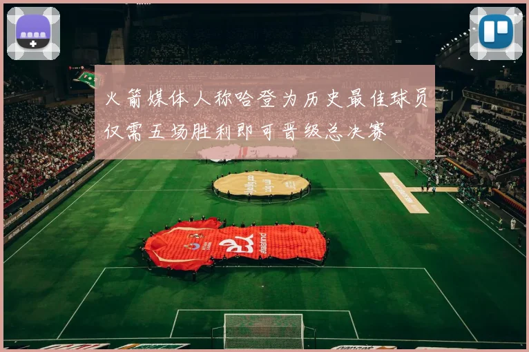 火箭媒体人称哈登为历史最佳球员仅需五场胜利即可晋级总决赛
