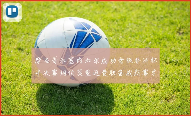摩洛哥和塞内加尔成功晋级非洲杯半决赛姆伯莫重返曼联备战新赛季