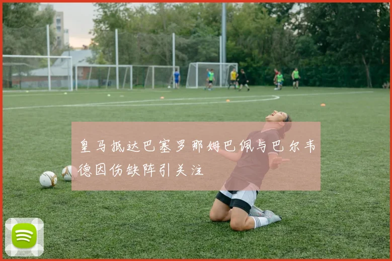 皇马抵达巴塞罗那姆巴佩与巴尔韦德因伤缺阵引关注