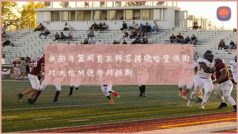 快船与篮网首发阵容揭晓哈登领衔对决伦纳德与科林斯