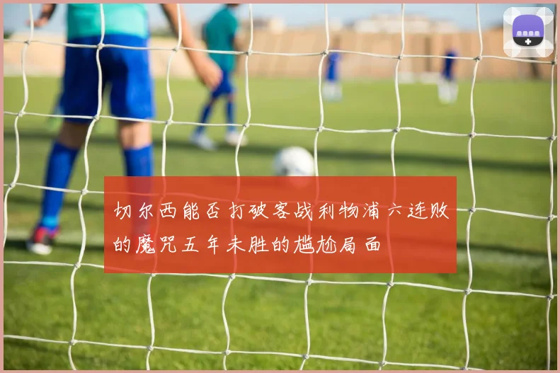 切尔西能否打破客战利物浦六连败的魔咒五年未胜的尴尬局面