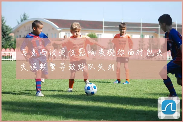 马克西谈受伤影响表现称面对包夹失误频繁导致球队失利
