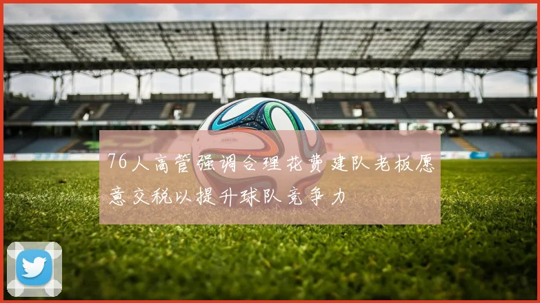 76人高管强调合理花费建队老板愿意交税以提升球队竞争力