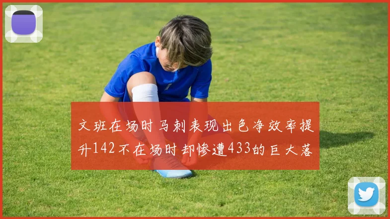 文班在场时马刺表现出色净效率提升142不在场时却惨遭433的巨大落差