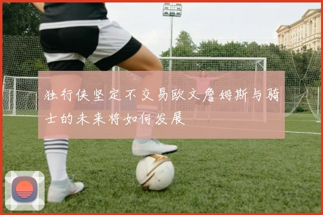 独行侠坚定不交易欧文詹姆斯与骑士的未来将如何发展